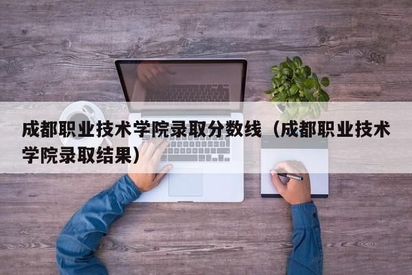 成都职业技术学院录取分数线（成都职业技术学院录取结果）