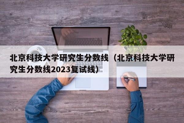 北京科技大学研究生分数线（北京科技大学研究生分数线2023复试线）