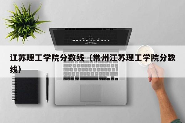 江苏理工学院分数线（常州江苏理工学院分数线）