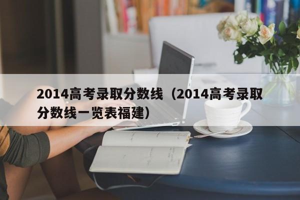 2014高考录取分数线（2014高考录取分数线一览表福建）