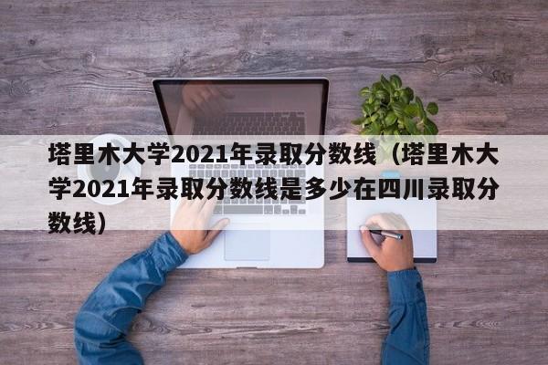 塔里木大学2021年录取分数线（塔里木大学2021年录取分数线是多少在四川录取分数线）