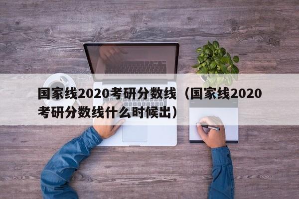 国家线2020考研分数线（国家线2020考研分数线什么时候出）