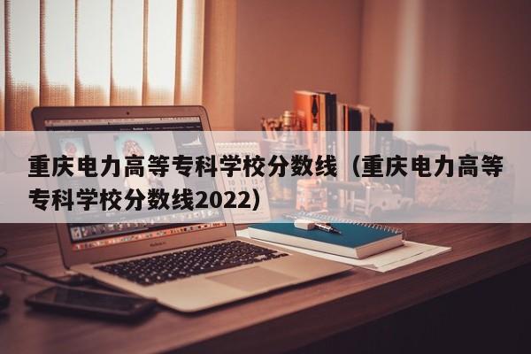 重庆电力高等专科学校分数线（重庆电力高等专科学校分数线2022）