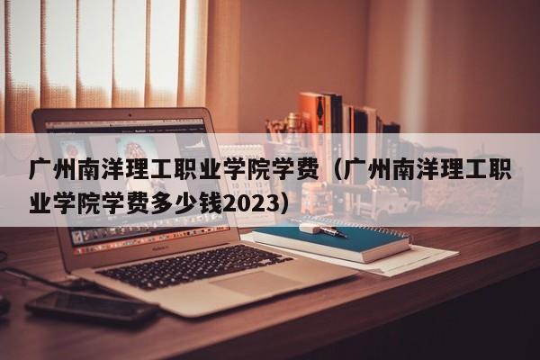 广州南洋理工职业学院学费（广州南洋理工职业学院学费多少钱2023）