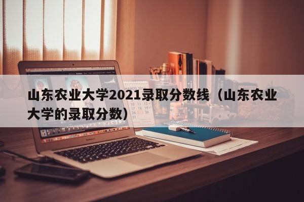 山东农业大学2021录取分数线（山东农业大学的录取分数）