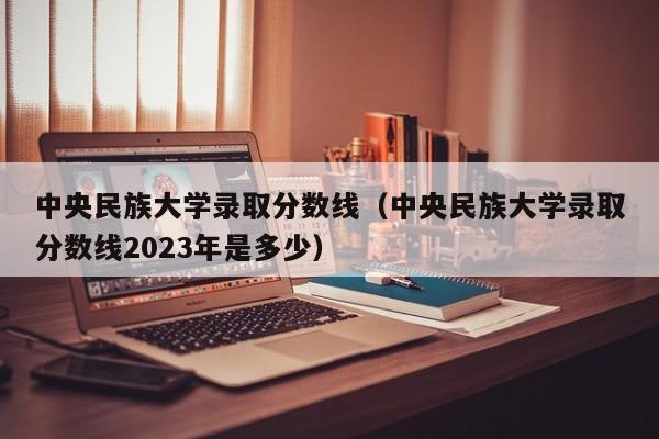 中央民族大学录取分数线（中央民族大学录取分数线2023年是多少）