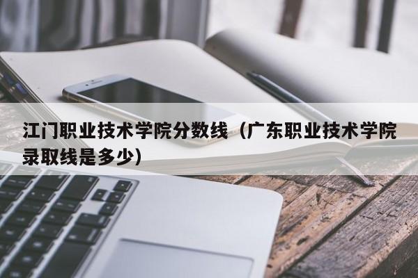 江门职业技术学院分数线（广东职业技术学院录取线是多少）