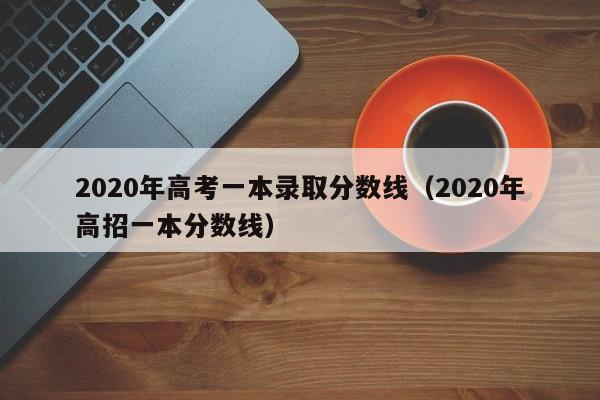 2020年高考一本录取分数线（2020年高招一本分数线）