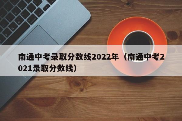 南通中考录取分数线2022年（南通中考2021录取分数线）