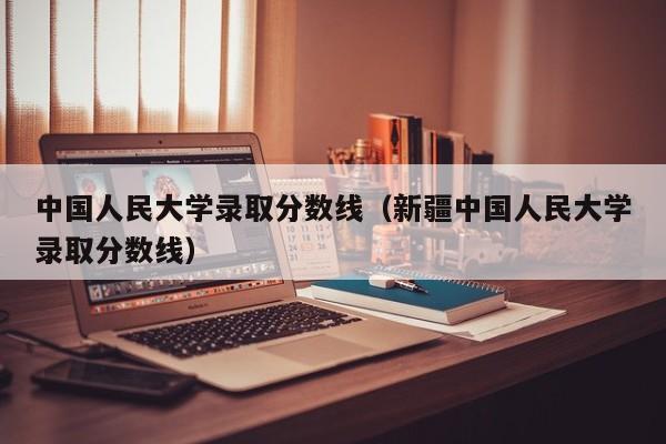 中国人民大学录取分数线（新疆中国人民大学录取分数线）