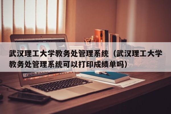 武汉理工大学教务处管理系统（武汉理工大学教务处管理系统可以打印成绩单吗）