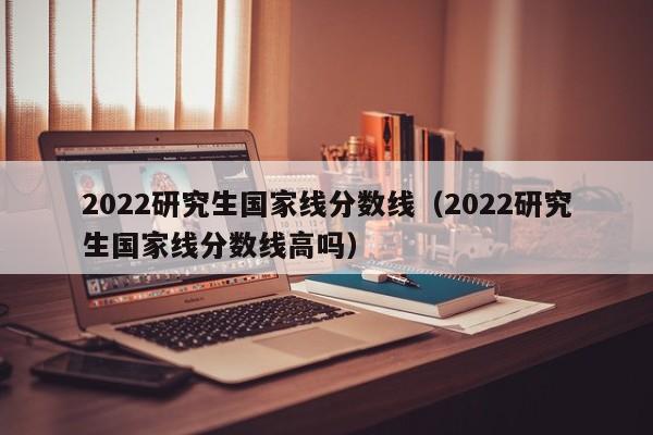 2022研究生国家线分数线（2022研究生国家线分数线高吗）