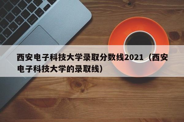 西安电子科技大学录取分数线2021（西安电子科技大学的录取线）