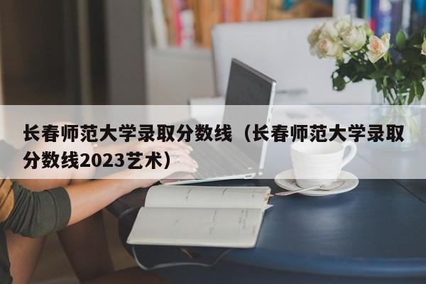 长春师范大学录取分数线（长春师范大学录取分数线2023艺术）