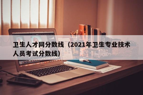 卫生人才网分数线（2021年卫生专业技术人员考试分数线）