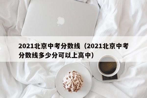 2021北京中考分数线（2021北京中考分数线多少分可以上高中）