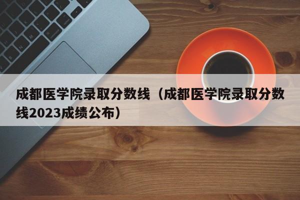 成都医学院录取分数线（成都医学院录取分数线2023成绩公布）