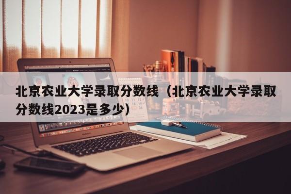 北京农业大学录取分数线（北京农业大学录取分数线2023是多少）