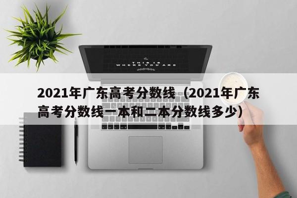 2021年广东高考分数线（2021年广东高考分数线一本和二本分数线多少）