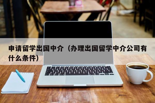 申请留学出国中介（办理出国留学中介公司有什么条件）