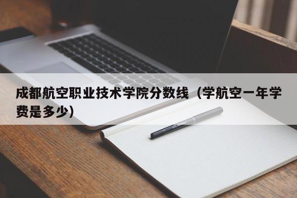 成都航空职业技术学院分数线（学航空一年学费是多少）