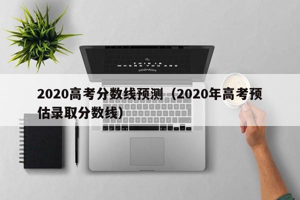 2020高考分数线预测（2020年高考预估录取分数线）