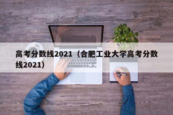 高考分数线2021（合肥工业大学高考分数线2021）