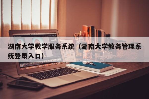 湖南大学教学服务系统（湖南大学教务管理系统登录入口）