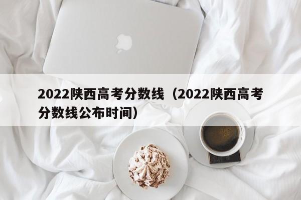 2022陕西高考分数线（2022陕西高考分数线公布时间）