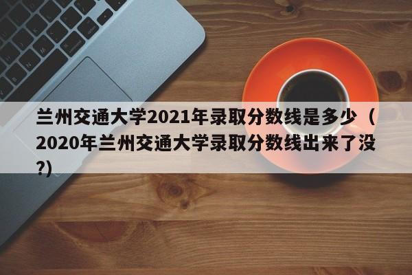 兰州交通大学2021年录取分数线是多少（2020年兰州交通大学录取分数线出来了没?）