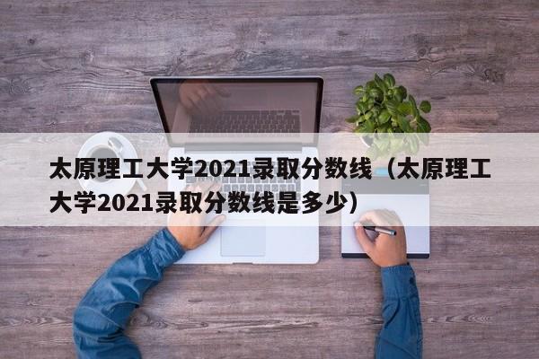 太原理工大学2021录取分数线（太原理工大学2021录取分数线是多少）