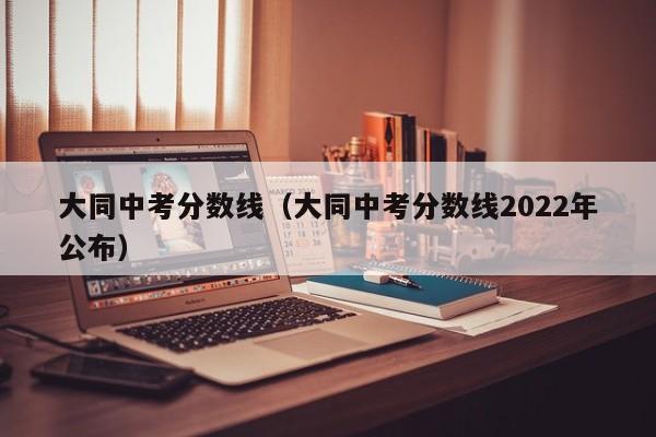 大同中考分数线（大同中考分数线2022年公布）