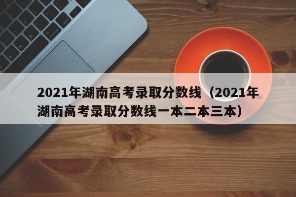 2021年湖南高考录取分数线（2021年湖南高考录取分数线一本二本三本）