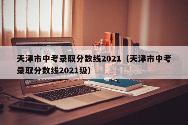 天津市中考录取分数线2021（天津市中考录取分数线2021级）