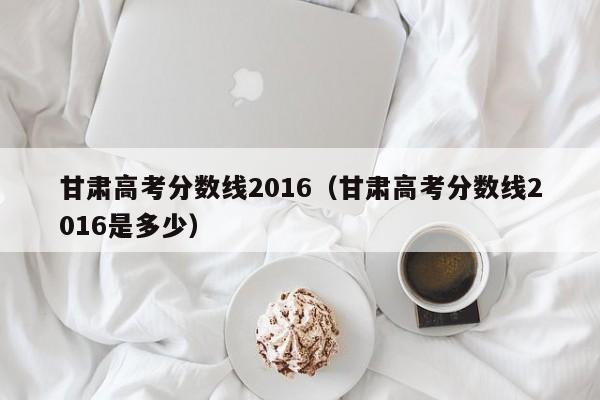 甘肃高考分数线2016（甘肃高考分数线2016是多少）