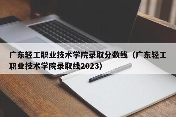 广东轻工职业技术学院录取分数线（广东轻工职业技术学院录取线2023）