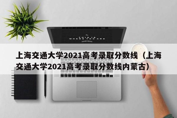 上海交通大学2021高考录取分数线（上海交通大学2021高考录取分数线内蒙古）