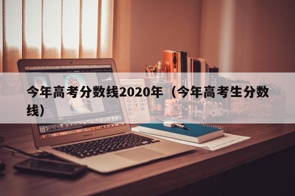 今年高考分数线2020年（今年高考生分数线）