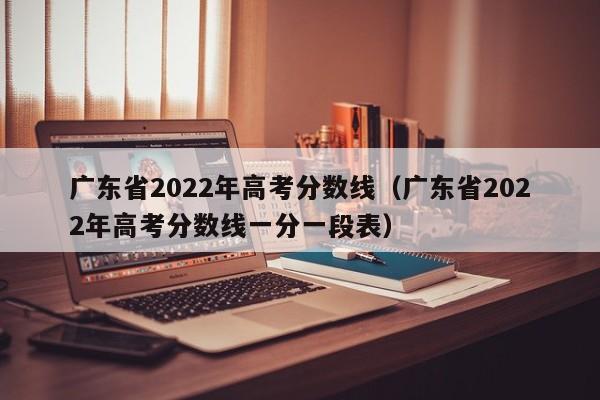 广东省2022年高考分数线（广东省2022年高考分数线一分一段表）