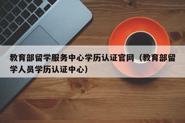 教育部留学服务中心学历认证官网（教育部留学人员学历认证中心）