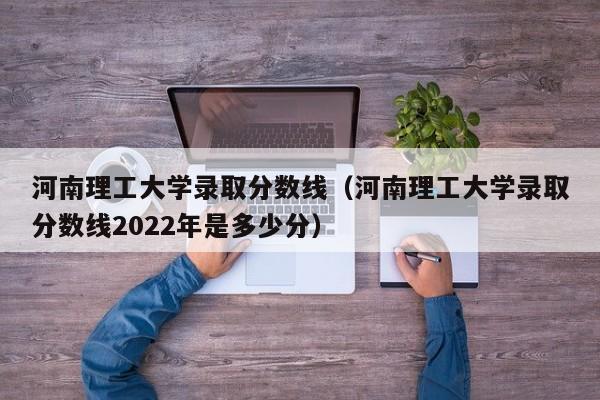 河南理工大学录取分数线（河南理工大学录取分数线2022年是多少分）