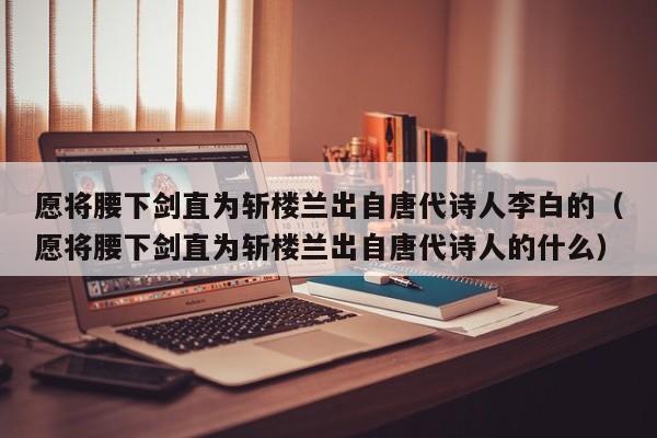 愿将腰下剑直为斩楼兰出自唐代诗人李白的（愿将腰下剑直为斩楼兰出自唐代诗人的什么）