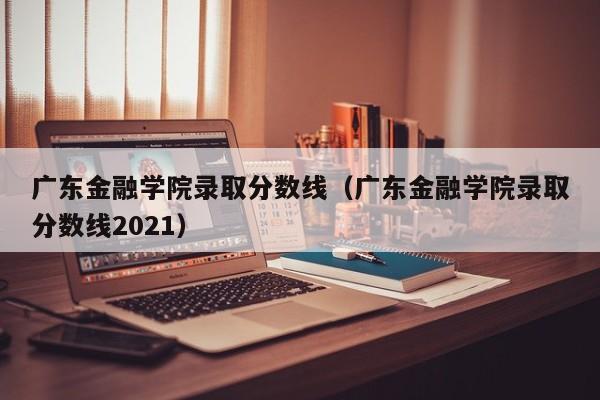 广东金融学院录取分数线（广东金融学院录取分数线2021）