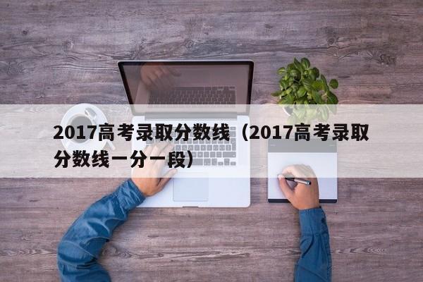 2017高考录取分数线（2017高考录取分数线一分一段）