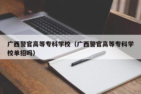 广西警官高等专科学校（广西警官高等专科学校单招吗）