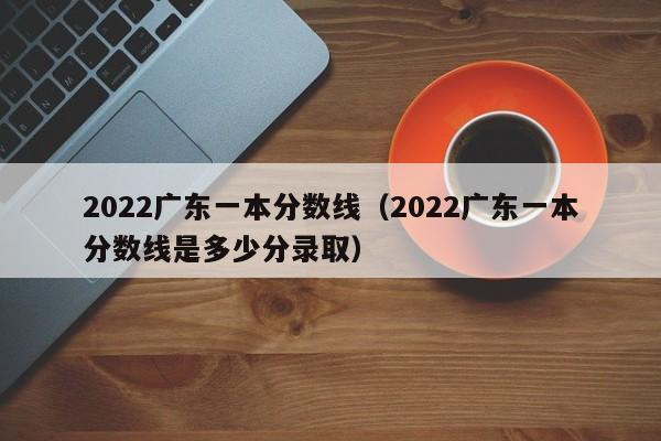 2022广东一本分数线（2022广东一本分数线是多少分录取）