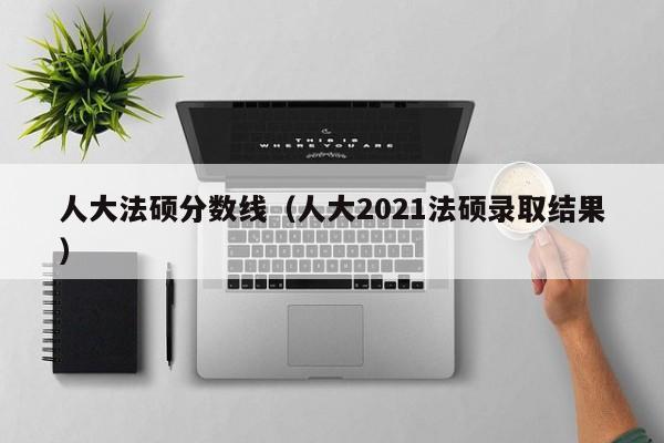 人大法硕分数线（人大2021法硕录取结果）