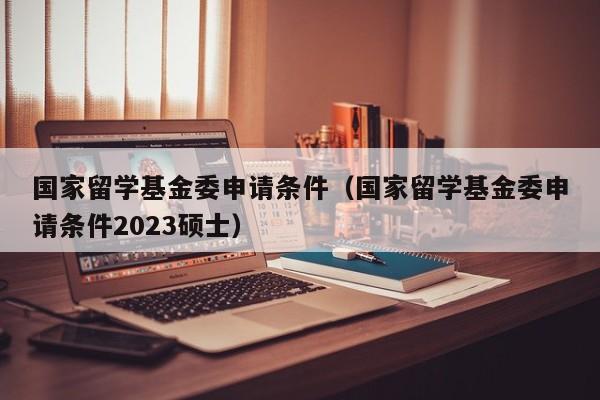 国家留学基金委申请条件（国家留学基金委申请条件2023硕士）