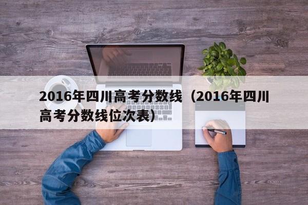 2016年四川高考分数线（2016年四川高考分数线位次表）