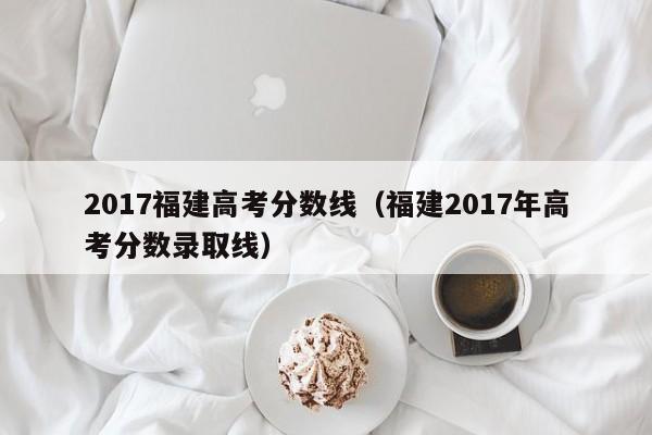 2017福建高考分数线（福建2017年高考分数录取线）